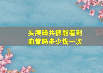 头颅磁共振能看到血管吗多少钱一次