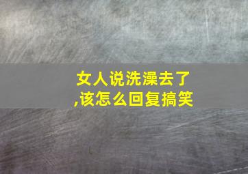 女人说洗澡去了,该怎么回复搞笑