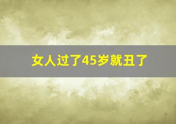 女人过了45岁就丑了