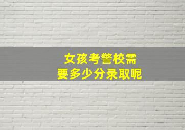 女孩考警校需要多少分录取呢