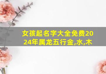 女孩起名字大全免费2024年属龙五行金,水,木