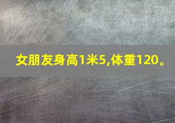 女朋友身高1米5,体重120。