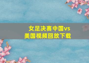 女足决赛中国vs美国视频回放下载