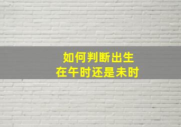 如何判断出生在午时还是未时