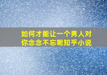 如何才能让一个男人对你念念不忘呢知乎小说