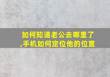 如何知道老公去哪里了,手机如何定位他的位置