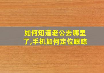 如何知道老公去哪里了,手机如何定位跟踪