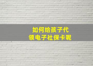 如何给孩子代领电子社保卡呢