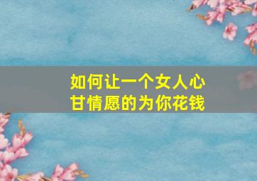 如何让一个女人心甘情愿的为你花钱