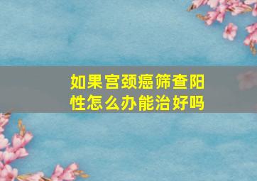 如果宫颈癌筛查阳性怎么办能治好吗