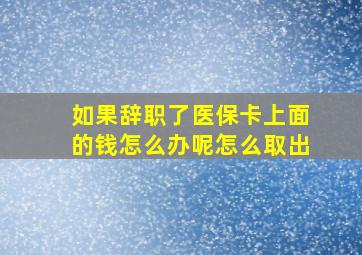 如果辞职了医保卡上面的钱怎么办呢怎么取出