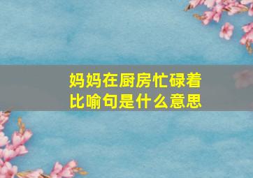 妈妈在厨房忙碌着比喻句是什么意思