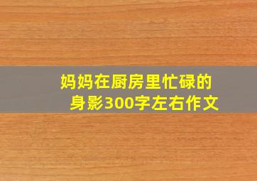 妈妈在厨房里忙碌的身影300字左右作文