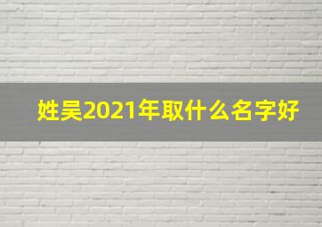 姓吴2021年取什么名字好