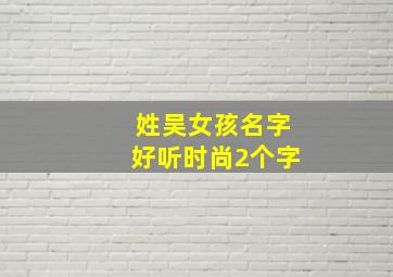 姓吴女孩名字好听时尚2个字