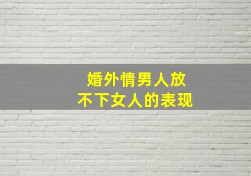 婚外情男人放不下女人的表现