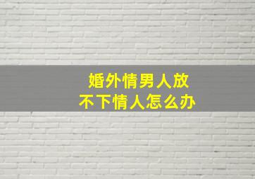 婚外情男人放不下情人怎么办