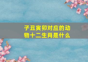 子丑寅卯对应的动物十二生肖是什么