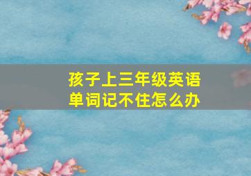 孩子上三年级英语单词记不住怎么办