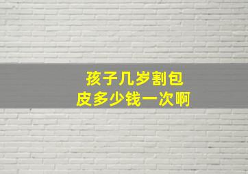 孩子几岁割包皮多少钱一次啊