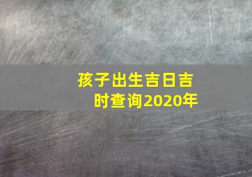 孩子出生吉日吉时查询2020年