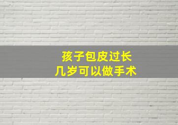 孩子包皮过长几岁可以做手术