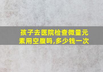 孩子去医院检查微量元素用空腹吗,多少钱一次