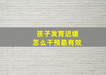 孩子发育迟缓怎么干预最有效