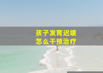 孩子发育迟缓怎么干预治疗