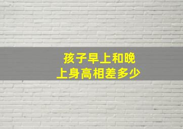 孩子早上和晚上身高相差多少