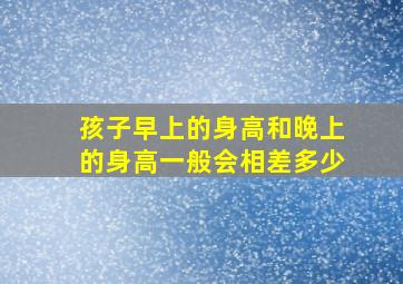 孩子早上的身高和晚上的身高一般会相差多少