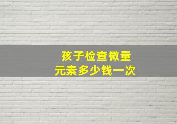 孩子检查微量元素多少钱一次