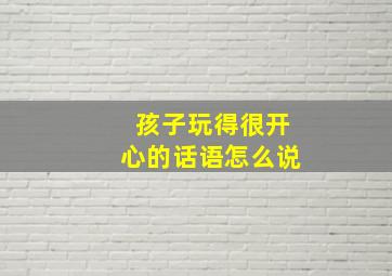 孩子玩得很开心的话语怎么说