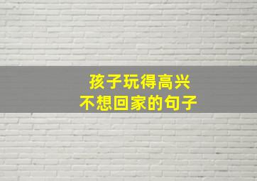 孩子玩得高兴不想回家的句子