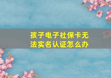 孩子电子社保卡无法实名认证怎么办