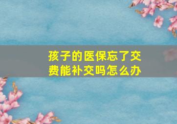 孩子的医保忘了交费能补交吗怎么办