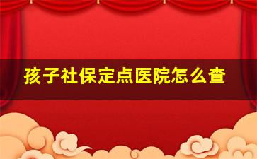 孩子社保定点医院怎么查