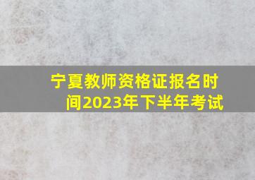 宁夏教师资格证报名时间2023年下半年考试