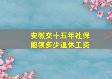 安徽交十五年社保能领多少退休工资