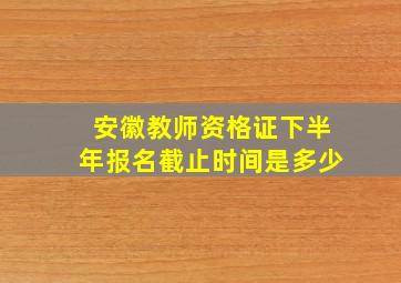 安徽教师资格证下半年报名截止时间是多少