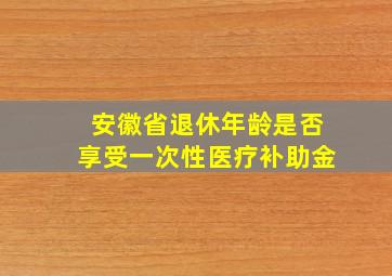 安徽省退休年龄是否享受一次性医疗补助金