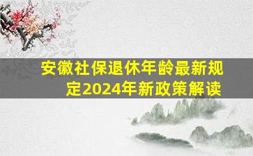 安徽社保退休年龄最新规定2024年新政策解读