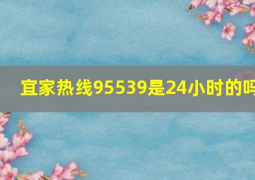 宜家热线95539是24小时的吗