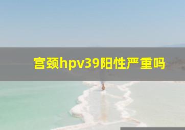 宫颈hpv39阳性严重吗