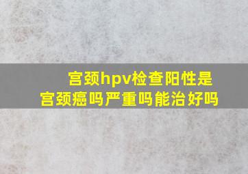 宫颈hpv检查阳性是宫颈癌吗严重吗能治好吗