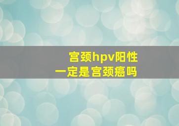 宫颈hpv阳性一定是宫颈癌吗