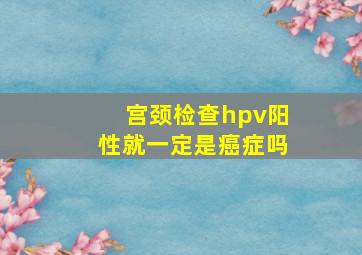 宫颈检查hpv阳性就一定是癌症吗