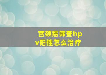 宫颈癌筛查hpv阳性怎么治疗