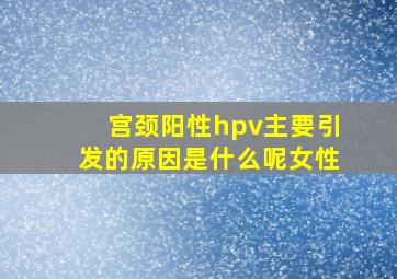 宫颈阳性hpv主要引发的原因是什么呢女性