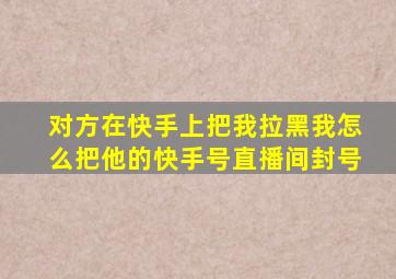 对方在快手上把我拉黑我怎么把他的快手号直播间封号